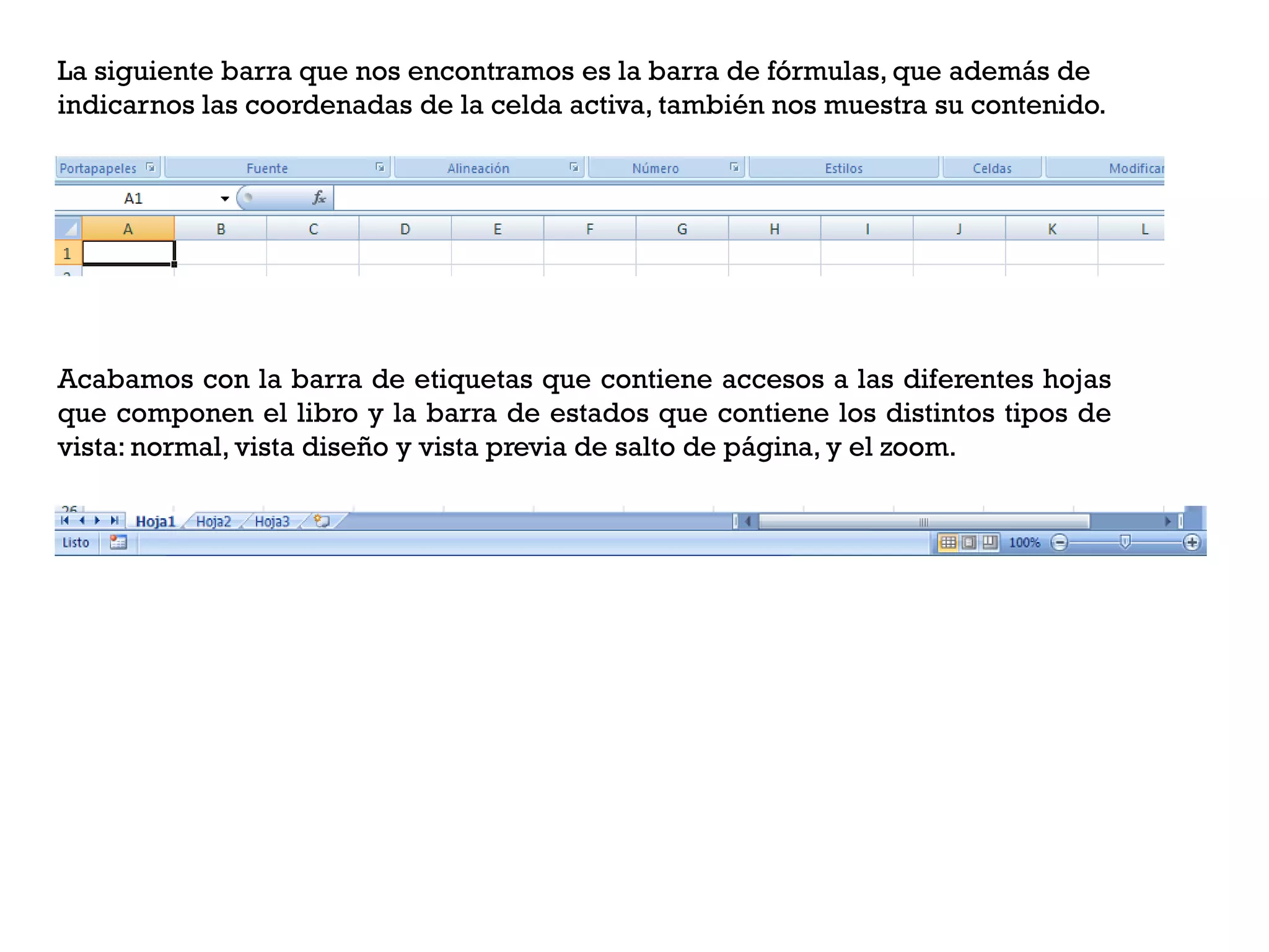 La siguiente barra que nos encontramos es la barra de fórmulas, que además de
indicarnos las coordenadas de la celda activa, también nos muestra su contenido.




Acabamos con la barra de etiquetas que contiene accesos a las diferentes hojas
que componen el libro y la barra de estados que contiene los distintos tipos de
vista: normal, vista diseño y vista previa de salto de página, y el zoom.
 