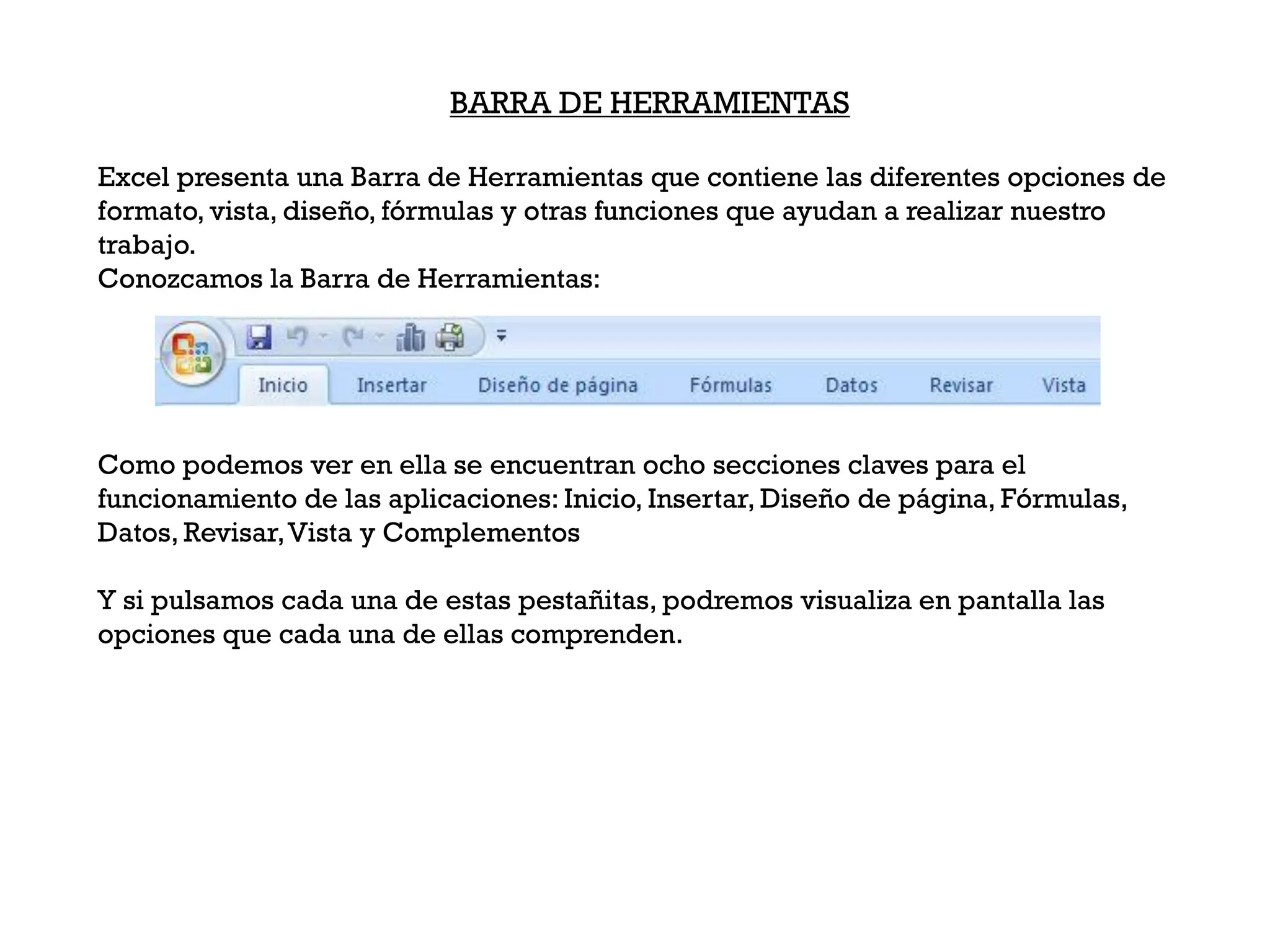 BARRA DE HERRAMIENTAS

Excel presenta una Barra de Herramientas que contiene las diferentes opciones de
formato, vista, diseño, fórmulas y otras funciones que ayudan a realizar nuestro
trabajo.
Conozcamos la Barra de Herramientas:




Como podemos ver en ella se encuentran ocho secciones claves para el
funcionamiento de las aplicaciones: Inicio, Insertar, Diseño de página, Fórmulas,
Datos, Revisar, Vista y Complementos

Y si pulsamos cada una de estas pestañitas, podremos visualiza en pantalla las
opciones que cada una de ellas comprenden.
 