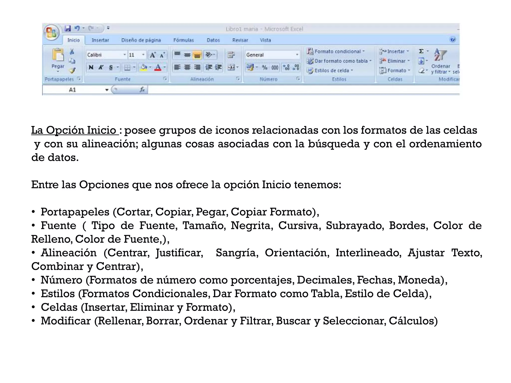 La Opción Inicio : posee grupos de iconos relacionadas con los formatos de las celdas
y con su alineación; algunas cosas asociadas con la búsqueda y con el ordenamiento
de datos.

Entre las Opciones que nos ofrece la opción Inicio tenemos:

• Portapapeles (Cortar, Copiar, Pegar, Copiar Formato),
• Fuente ( Tipo de Fuente, Tamaño, Negrita, Cursiva, Subrayado, Bordes, Color de
Relleno, Color de Fuente,),
• Alineación (Centrar, Justificar, Sangría, Orientación, Interlineado, Ajustar Texto,
Combinar y Centrar),
• Número (Formatos de número como porcentajes, Decimales, Fechas, Moneda),
• Estilos (Formatos Condicionales, Dar Formato como Tabla, Estilo de Celda),
• Celdas (Insertar, Eliminar y Formato),
• Modificar (Rellenar, Borrar, Ordenar y Filtrar, Buscar y Seleccionar, Cálculos)
 