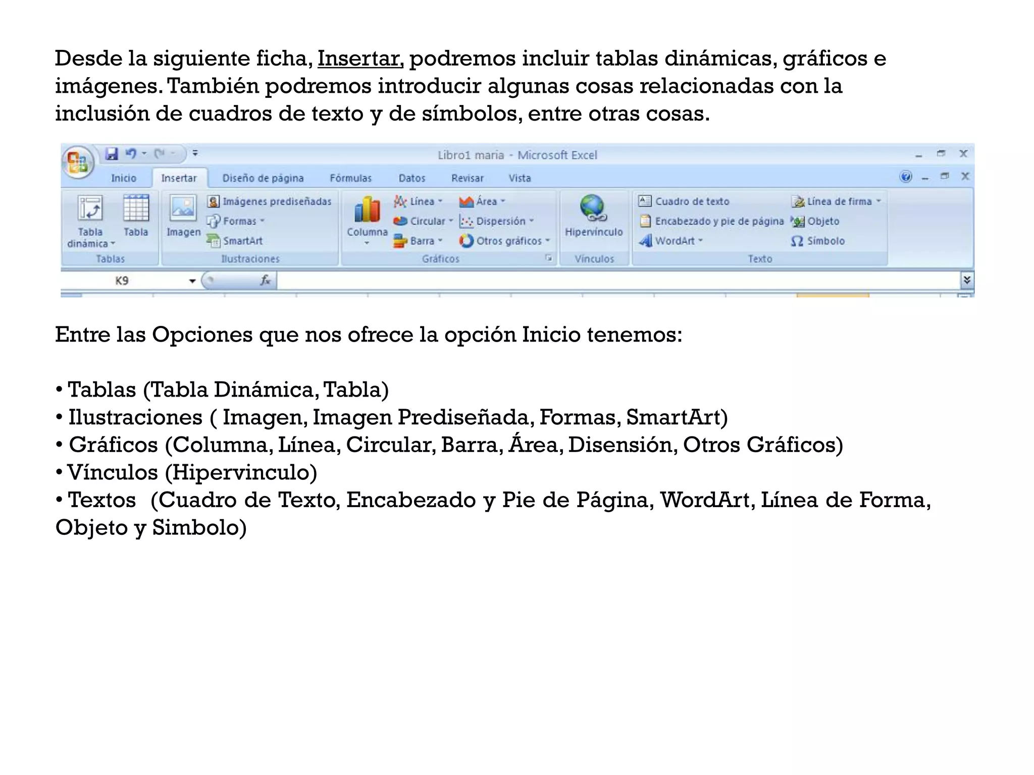Desde la siguiente ficha, Insertar, podremos incluir tablas dinámicas, gráficos e
imágenes. También podremos introducir algunas cosas relacionadas con la
inclusión de cuadros de texto y de símbolos, entre otras cosas.




Entre las Opciones que nos ofrece la opción Inicio tenemos:

• Tablas (Tabla Dinámica, Tabla)
• Ilustraciones ( Imagen, Imagen Prediseñada, Formas, SmartArt)
• Gráficos (Columna, Línea, Circular, Barra, Área, Disensión, Otros Gráficos)
• Vínculos (Hipervinculo)
• Textos (Cuadro de Texto, Encabezado y Pie de Página, WordArt, Línea de Forma,
Objeto y Simbolo)
 