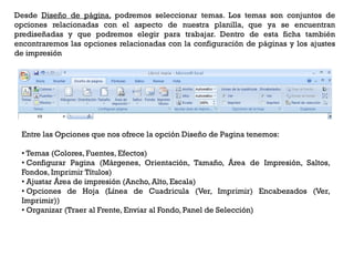 Desde Diseño de página, podremos seleccionar temas. Los temas son conjuntos de
opciones relacionadas con el aspecto de nuestra planilla, que ya se encuentran
prediseñadas y que podremos elegir para trabajar. Dentro de esta ficha también
encontraremos las opciones relacionadas con la configuración de páginas y los ajustes
de impresión




 Entre las Opciones que nos ofrece la opción Diseño de Pagina tenemos:

 • Temas (Colores, Fuentes, Efectos)
 • Configurar Pagina (Márgenes, Orientación, Tamaño, Área de Impresión, Saltos,
 Fondos, Imprimir Títulos)
 • Ajustar Área de impresión (Ancho, Alto, Escala)
 • Opciones de Hoja (Línea de Cuadricula (Ver, Imprimir) Encabezados (Ver,
 Imprimir))
 • Organizar (Traer al Frente, Enviar al Fondo, Panel de Selección)
 