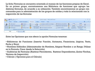 La ficha Fórmulas se encuentra orientada al manejo de las funciones propias de Excel.
En un primer grupo, encontraremos una Biblioteca de funciones que agrupa las
distintas fórmulas, de acuerdo a su utilización. También encontraremos un grupo con
comandos para la administración de los grupos de celdas y todo lo relacionado con la
inspección de las fórmulas




Entre las Opciones que nos ofrece la opción Fórmulas tenemos:

• Bibliotecas de Funciones (Insertar Función, Autosuma, Financieras, Lógicas, Texto,
Fecha y Hora)
• Nombres Definidos (Administrador de Nombres, Asignar Nombre a un Rango, Utilizar
en la Formula, Crear desde la Selección)
• Auditorias de Formulas (Rastrear Precedentes, Rastrear Dependientes, Quitar Flechas,
Ventana de Inspección)
• Cálculo ( Opciones para el Cálculo)
 