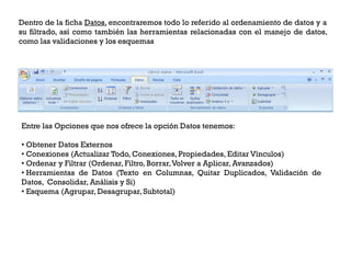 Dentro de la ficha Datos, encontraremos todo lo referido al ordenamiento de datos y a
su filtrado, así como también las herramientas relacionadas con el manejo de datos,
como las validaciones y los esquemas




Entre las Opciones que nos ofrece la opción Datos tenemos:

• Obtener Datos Externos
• Conexiones (Actualizar Todo, Conexiones, Propiedades, Editar Vínculos)
• Ordenar y Filtrar (Ordenar, Filtro, Borrar,Volver a Aplicar, Avanzados)
• Herramientas de Datos (Texto en Columnas, Quitar Duplicados, Validación de
Datos, Consolidar, Análisis y Si)
• Esquema (Agrupar, Desagrupar, Subtotal)
 