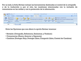 Por un lado, la ficha Revisar incluye las herramientas destinadas al control de la ortografía
y de la traducción y, por el otro, las cuestiones relacionadas con la inclusión de
comentarios en las celdas y con la protección de la información.




    Entre las Opciones que nos ofrece la opción Revisar tenemos:

    • Revisión (Ortografía, Referencia, Sinónimos, y Traducir)
    • Comentarios (Nuevo, Anterior y Siguiente)
    • Cambios (Proteger Hoja, Proteger Libro, Compartir Libro, Control de Cambios)
 