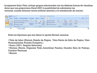 La siguiente ficha,Vista, incluye grupos relacionados con las distintas formas de visualizar
datos que nos proporciona Excel 2007; la posibilidad de administrar las
ventanas, cuando tenemos varios archivos abiertos; y la introducción de macros.




   Entre las Opciones que nos ofrece la opción Revisar tenemos:

   • Vista de Libro (Normal, Diseño de Página, Vista Previa de Salto de Página, Vista
   Personalizadas, Pantalla Completa )
   • Zoom (100%. Ampliar Selección)
   • Ventana (Nueva, Organizar Todo, Inmovilizar Paneles, Guardar Área de Trabajo,
   Cambiar Ventanas)
   • Macros
 