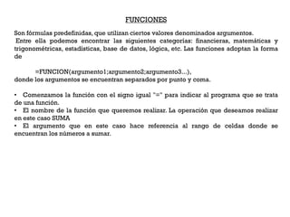 FUNCIONES
Son fórmulas predefinidas, que utilizan ciertos valores denominados argumentos.
 Entre ella podemos encontrar las siguientes categorías: financieras, matemáticas y
trigonométricas, estadísticas, base de datos, lógica, etc. Las funciones adoptan la forma
de

      =FUNCION(argumento1;argumento2;argumento3...),
donde los argumentos se encuentran separados por punto y coma.

• Comenzamos la función con el signo igual "=" para indicar al programa que se trata
de una función.
• El nombre de la función que queremos realizar. La operación que deseamos realizar
en este caso SUMA
• El argumento que en este caso hace referencia al rango de celdas donde se
encuentran los números a sumar.
 