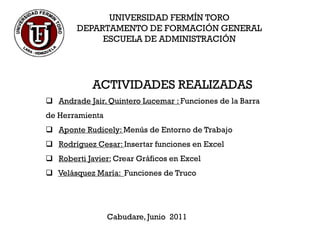 UNIVERSIDAD FERMÍN TORO
        DEPARTAMENTO DE FORMACIÓN GENERAL
             ESCUELA DE ADMINISTRACIÓN




            ACTIVIDADES REALIZADAS
 Andrade Jair, Quintero Lucemar : Funciones de la Barra
de Herramienta
 Aponte Rudicely: Menús de Entorno de Trabajo
 Rodríguez Cesar: Insertar funciones en Excel
 Roberti Javier: Crear Gráficos en Excel
 Velásquez María: Funciones de Truco




                 Cabudare, Junio 2011
 
