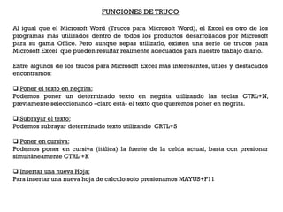 FUNCIONES DE TRUCO

Al igual que el Microsoft Word (Trucos para Microsoft Word), el Excel es otro de los
programas más utilizados dentro de todos los productos desarrollados por Microsoft
para su gama Office. Pero aunque sepas utilizarlo, existen una serie de trucos para
Microsoft Excel que pueden resultar realmente adecuados para nuestro trabajo diario.

Entre algunos de los trucos para Microsoft Excel más interesantes, útiles y destacados
encontramos:

 Poner el texto en negrita:
Podemos poner un determinado texto en negrita utilizando las teclas CTRL+N,
previamente seleccionando –claro está- el texto que queremos poner en negrita.

 Subrayar el texto:
Podemos subrayar determinado texto utilizando CRTL+S

 Poner en cursiva:
Podemos poner en cursiva (itálica) la fuente de la celda actual, basta con presionar
simultáneamente CTRL +K

 Insertar una nueva Hoja:
Para insertar una nueva hoja de calculo solo presionamos MAYUS+F11
 