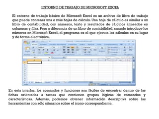 ENTORNO DE TRABAJO DE MICROSOFT EXCEL

  El entorno de trabajo básico de Microsoft Excel es un archivo de libro de trabajo
  que puede contener una o más hojas de cálculo. Una hoja de cálculo es similar a un
  libro de contabilidad, con números, texto y resultados de cálculos alineados en
  columnas y filas. Pero a diferencia de un libro de contabilidad, cuando introduce los
  números en Microsoft Excel, el programa es el que ejecuta los cálculos en su lugar
  y de forma electrónica.




En esta interfaz, los comandos y funciones son fáciles de encontrar dentro de las
fichas orientadas a tareas que contienen grupos lógicos de comandos y
características. Además, podemos obtener información descriptiva sobre las
herramientas con sólo situarnos sobre el icono correspondiente.
 