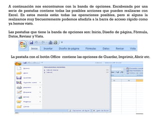 A continuación nos encontramos con la banda de opciones. Encabezada por una
serie de pestañas contiene todas las posibles acciones que pueden realizarse con
Excel. En estos menús están todas las operaciones posibles, pero si alguna la
realizamos muy frecuentemente podemos añadirla a la barra de acceso rápido como
ya hemos visto.

Las pestañas que tiene la banda de opciones son: Inicio, Diseño de página, Fórmula,
Datos, Revisar y Vista.




 La pestaña con el botón Office contiene las opciones de Guardar, Imprimir, Abrir etc.
 