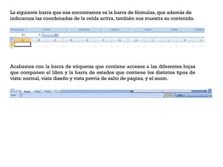 La siguiente barra que nos encontramos es la barra de fórmulas, que además de
indicarnos las coordenadas de la celda activa, también nos muestra su contenido.




Acabamos con la barra de etiquetas que contiene accesos a las diferentes hojas
que componen el libro y la barra de estados que contiene los distintos tipos de
vista: normal, vista diseño y vista previa de salto de página, y el zoom.
 