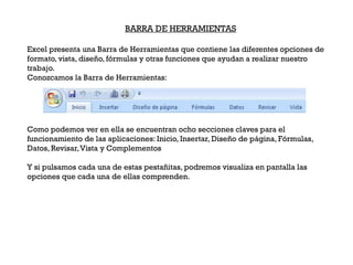 BARRA DE HERRAMIENTAS

Excel presenta una Barra de Herramientas que contiene las diferentes opciones de
formato, vista, diseño, fórmulas y otras funciones que ayudan a realizar nuestro
trabajo.
Conozcamos la Barra de Herramientas:




Como podemos ver en ella se encuentran ocho secciones claves para el
funcionamiento de las aplicaciones: Inicio, Insertar, Diseño de página, Fórmulas,
Datos, Revisar, Vista y Complementos

Y si pulsamos cada una de estas pestañitas, podremos visualiza en pantalla las
opciones que cada una de ellas comprenden.
 
