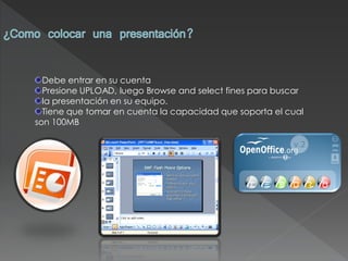 Debe entrar en su cuenta
  Presione UPLOAD, luego Browse and select fines para buscar
  la presentación en su equipo.
  Tiene que tomar en cuenta la capacidad que soporta el cual
son 100MB
 