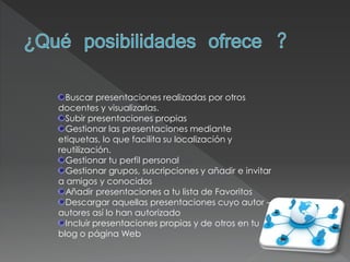 Buscar presentaciones realizadas por otros
docentes y visualizarlas.
  Subir presentaciones propias
  Gestionar las presentaciones mediante
etiquetas, lo que facilita su localización y
reutilización.
  Gestionar tu perfil personal
  Gestionar grupos, suscripciones y añadir e invitar
a amigos y conocidos
  Añadir presentaciones a tu lista de Favoritos
  Descargar aquellas presentaciones cuyo autor –
autores así lo han autorizado
  Incluir presentaciones propias y de otros en tu
blog o página Web
 
