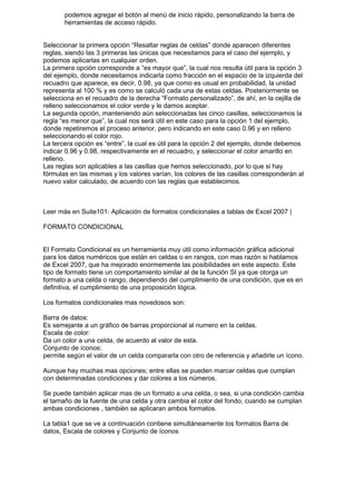 podemos agregar el botón al menú de inicio rápido, personalizando la barra de
       herramientas de acceso rápido.


Seleccionar la primera opción “Resaltar reglas de celdas” donde aparecen diferentes
reglas, siendo las 3 primeras las únicas que necesitamos para el caso del ejemplo, y
podemos aplicarlas en cualquier orden.
La primera opción corresponde a “es mayor que”, la cual nos resulta útil para la opción 3
del ejemplo, donde necesitamos indicarla como fracción en el espacio de la izquierda del
recuadro que aparece, es decir, 0.98, ya que como es usual en probabilidad, la unidad
representa al 100 % y es como se calculó cada una de estas celdas. Posteriormente se
selecciona en el recuadro de la derecha “Formato personalizado”, de ahí, en la cejilla de
relleno seleccionamos el color verde y le damos aceptar.
La segunda opción, manteniendo aún seleccionadas las cinco casillas, seleccionamos la
regla “es menor que”, la cual nos será útil en este caso para la opción 1 del ejemplo,
donde repetiremos el proceso anterior, pero indicando en este caso 0.96 y en relleno
seleccionando el color rojo.
La tercera opción es “entre”, la cual es útil para la opción 2 del ejemplo, donde debemos
indicar 0.96 y 0.98, respectivamente en el recuadro, y seleccionar el color amarillo en
relleno.
Las reglas son aplicables a las casillas que hemos seleccionado, por lo que si hay
fórmulas en las mismas y los valores varían, los colores de las casillas corresponderán al
nuevo valor calculado, de acuerdo con las reglas que establecimos.



Leer más en Suite101: Aplicación de formatos condicionales a tablas de Excel 2007 |

FORMATO CONDICIONAL


El Formato Condicional es un herramienta muy útil como información gráfica adicional
para los datos numéricos que están en celdas o en rangos, con mas razón si hablamos
de Excel 2007, que ha mejorado enormemente las posibilidades en este aspecto. Este
tipo de formato tiene un comportamiento similar al de la función SI ya que otorga un
formato a una celda o rango, dependiendo del cumplimiento de una condición, que es en
definitiva, el cumplimiento de una proposición lógica.

Los formatos condicionales mas novedosos son:

Barra de datos:
Es semejante a un gráfico de barras proporcional al numero en la celdas.
Escala de color:
Da un color a una celda, de acuerdo al valor de esta.
Conjunto de íconos:
permite según el valor de un celda compararla con otro de referencia y añadirle un ícono.

Aunque hay muchas mas opciones; entre ellas se pueden marcar celdas que cumplan
con determinadas condiciones y dar colores a los números.

Se puede también aplicar mas de un formato a una celda, o sea, si una condición cambia
el tamaño de la fuente de una celda y otra cambia el color del fondo, cuando se cumplan
ambas condiciones , también se aplicaran ambos formatos.

La tabla1 que se ve a continuación contiene simultáneamente los formatos Barra de
datos, Escala de colores y Conjunto de íconos
 