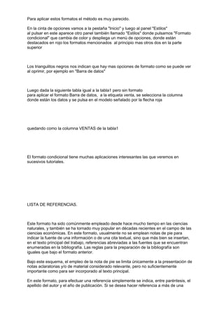 Para aplicar estos formatos el método es muy parecido.

En la cinta de opciones vamos a la pestaña "Inicio" y luego al panel "Estilos"
al pulsar en este aparece otro panel también llamado "Estilos" donde pulsamos "Formato
condicional" que cambia de color y despliega un menú de opciones, donde están
destacados en rojo los formatos mencionados al principio mas otros dos en la parte
superior



Los triangulitos negros nos indican que hay mas opciones de formato como se puede ver
al oprimir, por ejemplo en "Barra de datos"



Luego dada la siguiente tabla igual a la tabla1 pero sin formato
para aplicar el formato Barra de datos, a la etiqueta venta, se selecciona la columna
donde están los datos y se pulsa en el modelo señalado por la flecha roja




quedando como la columna VENTAS de la tabla1




El formato condicional tiene muchas aplicaciones interesantes las que veremos en
sucesivos tutoriales.




LISTA DE REFERENCIAS.



Este formato ha sido comúnmente empleado desde hace mucho tiempo en las ciencias
naturales, y también se ha tornado muy popular en décadas recientes en el campo de las
ciencias económicas. En este formato, usualmente no se emplean notas de pie para
indicar la fuente de una información o de una cita textual, sino que más bien se insertan,
en el texto principal del trabajo, referencias abreviadas a las fuentes que se encuentran
enumeradas en la bibliografía. Las reglas para la preparación de la bibliografía son
iguales que bajo el formato anterior.

Bajo este esquema, el empleo de la nota de pie se limita únicamente a la presentación de
notas aclaratorias y/o de material considerado relevante, pero no suficientemente
importante como para ser incorporado al texto principal.

En este formato, para efectuar una referencia simplemente se indica, entre paréntesis, el
apellido del autor y el año de publicación. Si se desea hacer referencia a más de una
 