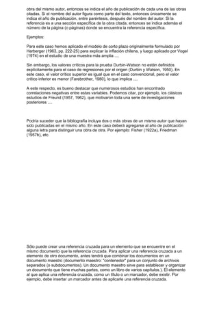 obra del mismo autor, entonces se indica el año de publicación de cada una de las obras
citadas. Si el nombre del autor figura como parte del texto, entonces únicamente se
indica el año de publicación, entre paréntesis, después del nombre del autor. Si la
referencia es a una sección específica de la obra citada, entonces se indica además el
número de la página (o páginas) donde se encuentra la referencia específica.

Ejemplos:

Para este caso hemos aplicado el modelo de corto plazo originalmente formulado por
Harberger (1963, pp. 222-25) para explicar la inflación chilena, y luego aplicado por Vogel
(1974) en el estudio de una muestra más amplia ....

Sin embargo, los valores críticos para la prueba Durbin-Watson no están definidos
explícitamente para el caso de regresiones por el origen (Durbin y Watson, 1950). En
este caso, el valor crítico superior es igual que en el caso convencional, pero el valor
crítico inferior es menor (Farebrother, 1980), lo que implica ....

A este respecto, es bueno destacar que numerosos estudios han encontrado
correlaciones negativas entre estas variables. Podemos citar, por ejemplo, los clásicos
estudios de Freund (1957, 1962), que motivaron toda una serie de investigaciones
posteriores ....



Podría suceder que la bibliografía incluya dos o más obras de un mismo autor que hayan
sido publicadas en el mismo año. En este caso deberá agregarse al año de publicación
alguna letra para distinguir una obra de otra. Por ejemplo: Fisher (1922a), Friedman
(1957b), etc.




Sólo puede crear una referencia cruzada para un elemento que se encuentre en el
mismo documento que la referencia cruzada. Para aplicar una referencia cruzada a un
elemento de otro documento, antes tendrá que combinar los documentos en un
documento maestro (documento maestro: "contenedor" para un conjunto de archivos
separados (o subdocumentos). Un documento maestro sirve para establecer y organizar
un documento que tiene muchas partes, como un libro de varios capítulos.). El elemento
al que aplica una referencia cruzada, como un título o un marcador, debe existir. Por
ejemplo, debe insertar un marcador antes de aplicarle una referencia cruzada.
 