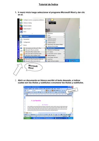 Tutorial de Índice


1. Ir menú inicio luego seleccionar el programa Microsoft Word y dar clic
   en el.




              Microsoft
              Word




2. Abrir un documento en blanco escribir el texto deseado, e indicar
   cuales son los títulos y subtítulos e enumerar los títulos y subtítulos.



                                                              raci
                                                         Nume
                                                         ón
 