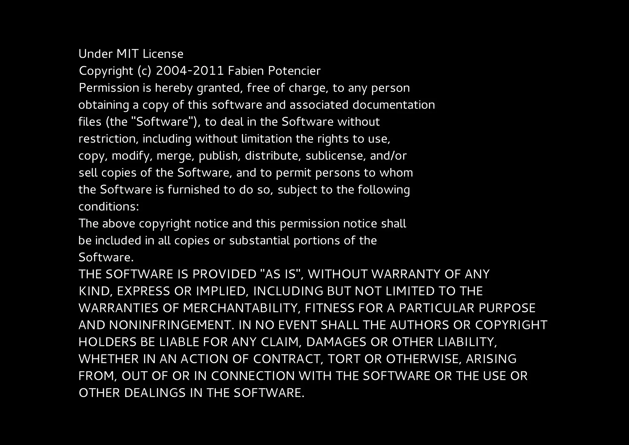 Under MIT License
Copyright (c) 2004-2011 Fabien Potencier
Permission is hereby granted, free of charge, to any person
obtaining a copy of this software and associated documentation
files (the "Software"), to deal in the Software without
restriction, including without limitation the rights to use,
copy, modify, merge, publish, distribute, sublicense, and/or
sell copies of the Software, and to permit persons to whom
the Software is furnished to do so, subject to the following
conditions:
The above copyright notice and this permission notice shall
be included in all copies or substantial portions of the
Software.
THE SOFTWARE IS PROVIDED "AS IS", WITHOUT WARRANTY OF ANY
KIND, EXPRESS OR IMPLIED, INCLUDING BUT NOT LIMITED TO THE
WARRANTIES OF MERCHANTABILITY, FITNESS FOR A PARTICULAR PURPOSE
AND NONINFRINGEMENT. IN NO EVENT SHALL THE AUTHORS OR COPYRIGHT
HOLDERS BE LIABLE FOR ANY CLAIM, DAMAGES OR OTHER LIABILITY,
WHETHER IN AN ACTION OF CONTRACT, TORT OR OTHERWISE, ARISING
FROM, OUT OF OR IN CONNECTION WITH THE SOFTWARE OR THE USE OR
OTHER DEALINGS IN THE SOFTWARE.
 