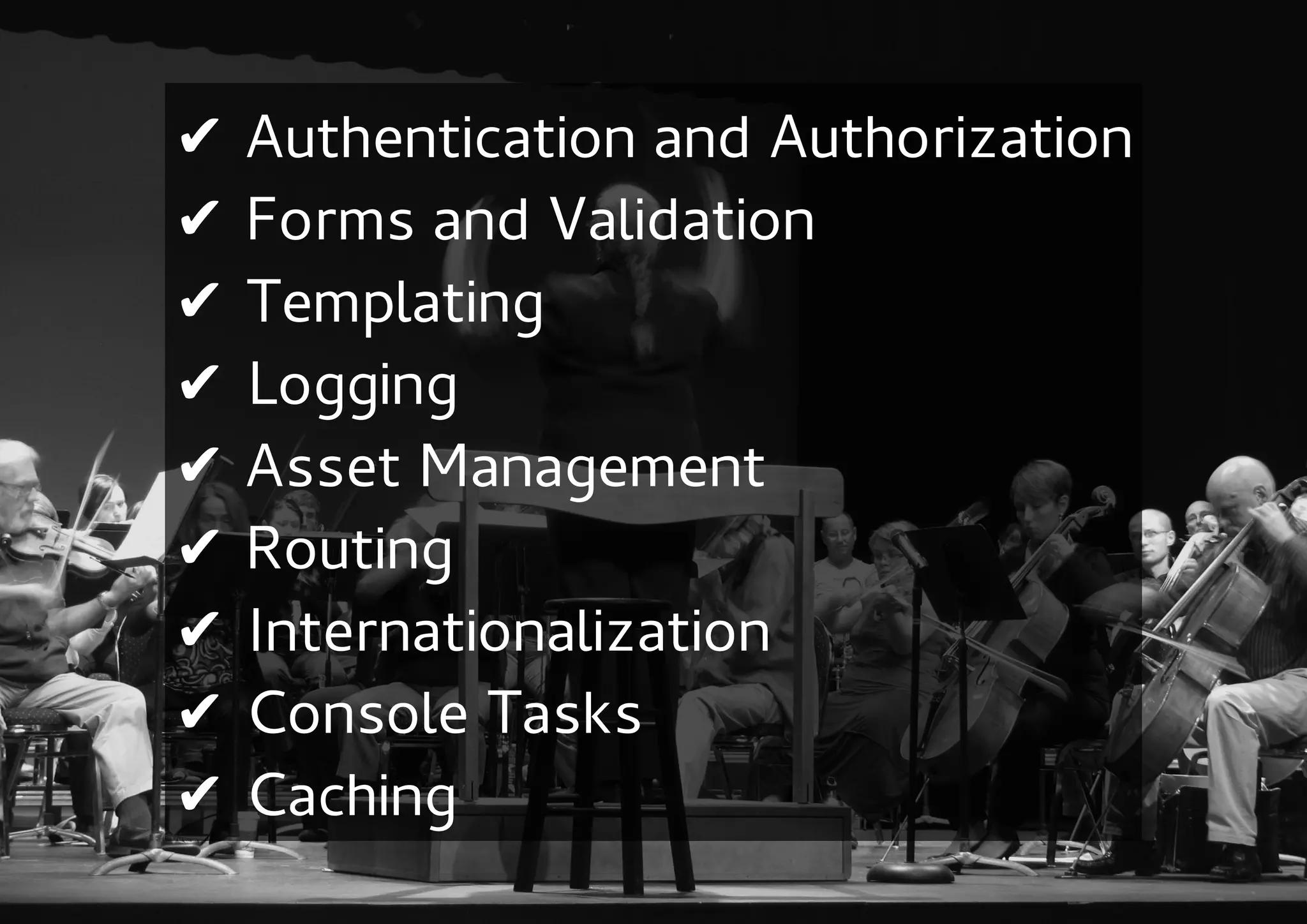 ✔   Authentication and Authorization
✔   Forms and Validation
✔   Templating
✔   Logging
✔   Asset Management
✔   Routing
✔   Internationalization
✔   Console Tasks
✔   Caching
 