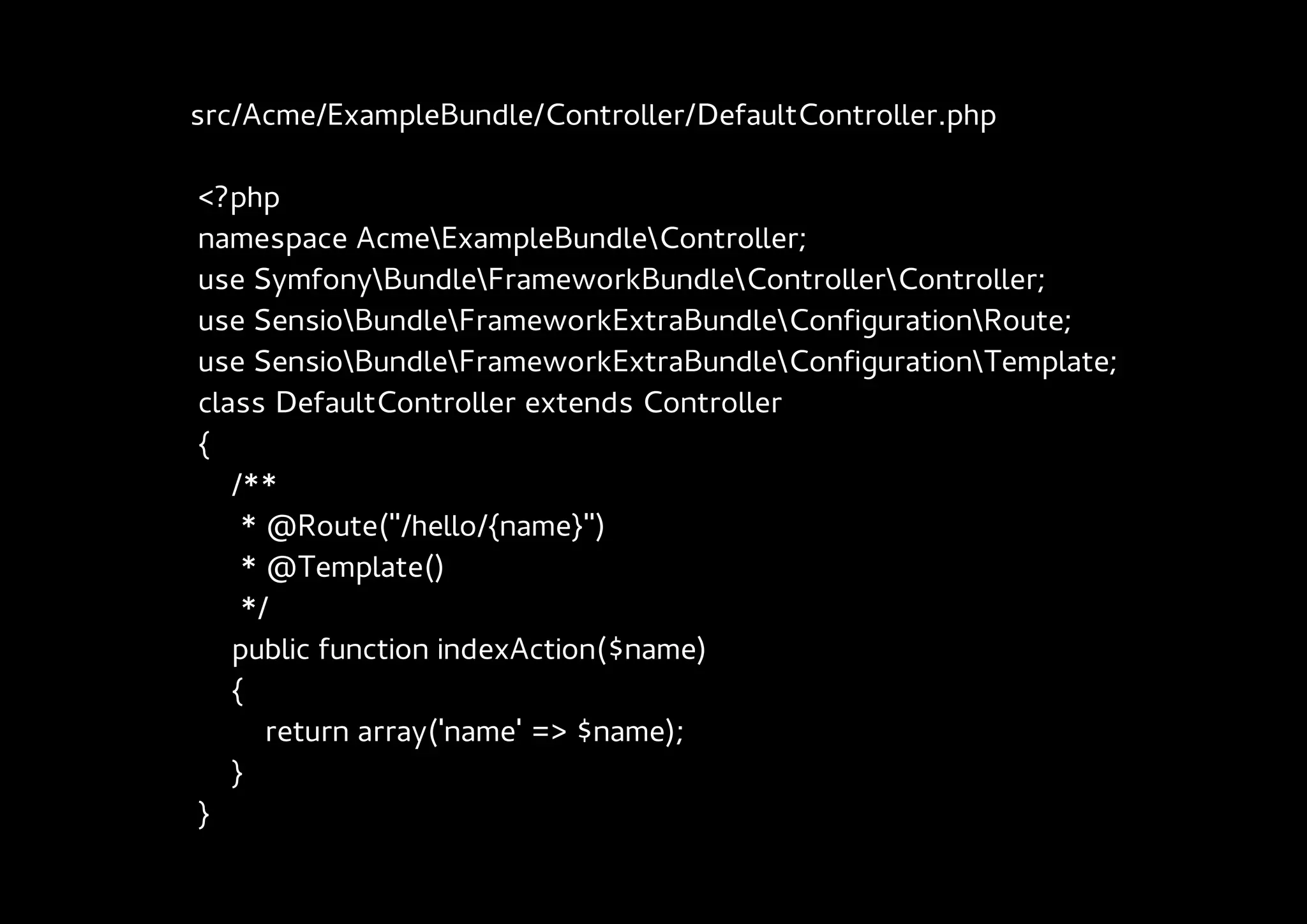 src/Acme/ExampleBundle/Controller/DefaultController.php

<?php
namespace AcmeExampleBundleController;
use SymfonyBundleFrameworkBundleControllerController;
use SensioBundleFrameworkExtraBundleConfigurationRoute;
use SensioBundleFrameworkExtraBundleConfigurationTemplate;
class DefaultController extends Controller
{
   /**
    * @Route("/hello/{name}")
    * @Template()
    */
   public function indexAction($name)
   {
      return array('name' => $name);
   }
}
 