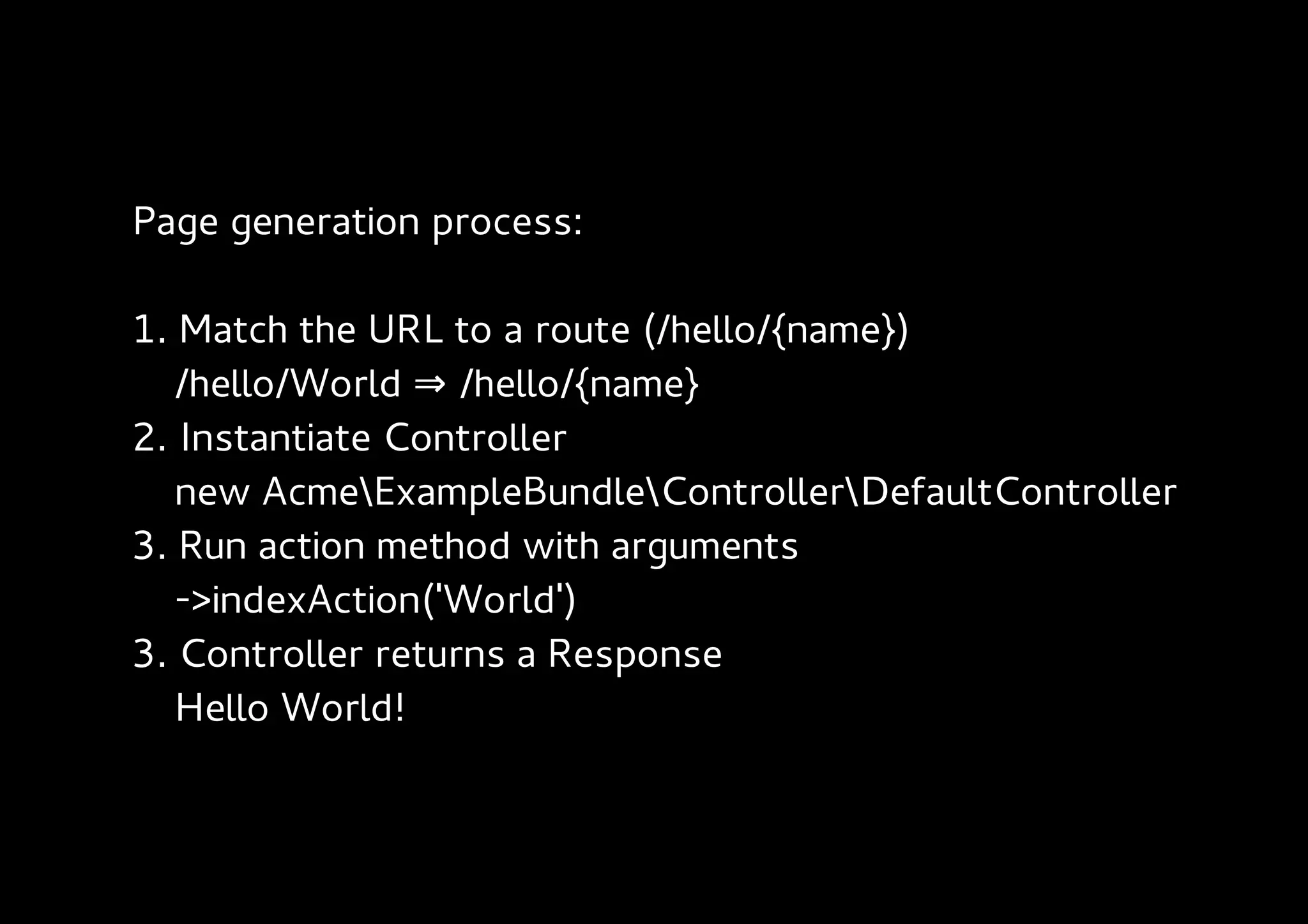 Page generation process:

1. Match the URL to a route (/hello/{name})
   /hello/World ⇒ /hello/{name}
2. Instantiate Controller
   new AcmeExampleBundleControllerDefaultController
3. Run action method with arguments
   ->indexAction('World')
3. Controller returns a Response
   Hello World!
 