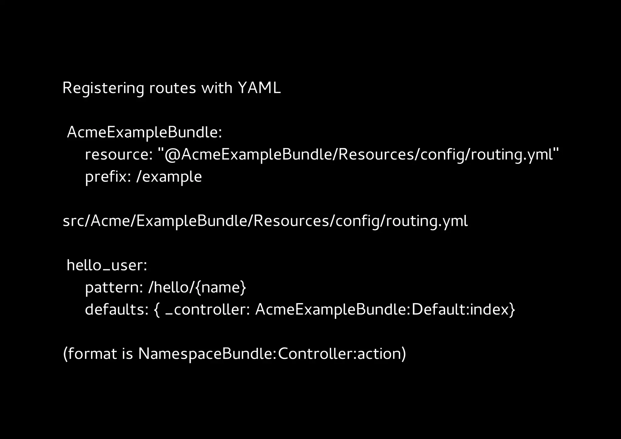 Registering routes with YAML

AcmeExampleBundle:
  resource: "@AcmeExampleBundle/Resources/config/routing.yml"
  prefix: /example

src/Acme/ExampleBundle/Resources/config/routing.yml

hello_user:
  pattern: /hello/{name}
  defaults: { _controller: AcmeExampleBundle:Default:index}

(format is NamespaceBundle:Controller:action)
 