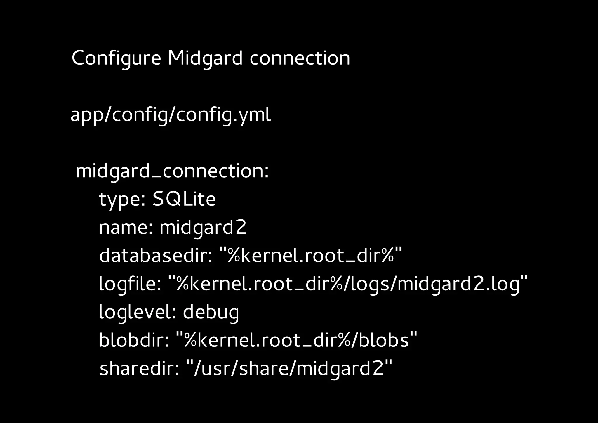 Configure Midgard connection

app/config/config.yml

midgard_connection:
  type: SQLite
  name: midgard2
  databasedir: "%kernel.root_dir%"
  logfile: "%kernel.root_dir%/logs/midgard2.log"
  loglevel: debug
  blobdir: "%kernel.root_dir%/blobs"
  sharedir: "/usr/share/midgard2"
 