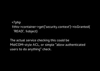 <?php
 $this->container->get('security.context')->isGranted(
  'READ', $object)

The actual service checking this could be
MidCOM-style ACL, or simple "allow authenticated
users to do anything" check.
 
