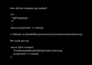 How did this template get loaded?

/**
 * @Template()
 */
...
return array('name' => $name);

⇒ Defaults to Bundle/Resources/views/Controller/action.html.twig

We could also do:

return $this->render(
   'AcmeExampleBundle:Default:index.html.twig',
   array('name' => $name)
);
 