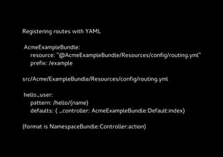 Registering routes with YAML

AcmeExampleBundle:
  resource: "@AcmeExampleBundle/Resources/config/routing.yml"
  prefix: /example

src/Acme/ExampleBundle/Resources/config/routing.yml

hello_user:
  pattern: /hello/{name}
  defaults: { _controller: AcmeExampleBundle:Default:index}

(format is NamespaceBundle:Controller:action)
 