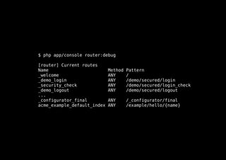 $ php app/console router:debug

[router] Current routes
Name                         Method   Pattern
_welcome                     ANY      /
_demo_login                  ANY      /demo/secured/login
_security_check              ANY      /demo/secured/login_check
_demo_logout                 ANY      /demo/secured/logout
...
_configurator_final          ANY      /_configurator/final
acme_example_default_index   ANY      /example/hello/{name}
 