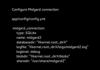 Configure Midgard connection

app/config/config.yml

midgard_connection:
  type: SQLite
  name: midgard2
  databasedir: "%kernel.root_dir%"
  logfile: "%kernel.root_dir%/logs/midgard2.log"
  loglevel: debug
  blobdir: "%kernel.root_dir%/blobs"
  sharedir: "/usr/share/midgard2"
 