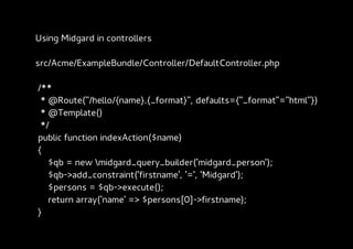 Using Midgard in controllers

src/Acme/ExampleBundle/Controller/DefaultController.php

/**
 * @Route("/hello/{name}.{_format}", defaults={"_format"="html"})
 * @Template()
 */
public function indexAction($name)
{
   $qb = new midgard_query_builder('midgard_person');
   $qb->add_constraint('firstname', '=', 'Midgard');
   $persons = $qb->execute();
   return array('name' => $persons[0]->firstname);
}
 