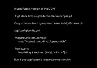Install Flack's version of MidCOM

$ git clone https://github.com/flack/openpsa.git

Copy schemas from openpsa/schemas to MgdSchema dir

app/config/config.yml

midgard_midcom_compat:
  root: "%kernel.root_dir%/../openpsa/lib"

framework:
   templating: { engines: ['twig', 'midcom'] }

Run $ php app/console midgard:connection:init
 