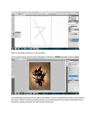 Add it to the design and place it as shown below.




Its coming along nicely now time to add in some details. Lets use a cloud brush, to add in some clouds to
the scene. I did not include any brushes but you can use any cloud brush you have or download one at
devaintart. Create a new layer and add clouds in those areas.
 