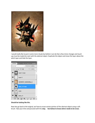 I would really like to put in some more clouds but before I can do that a few minor changes and touch
ups must be made lets start with the abstract object. Duplicate the object and move the layer above the
witch layer and hide the layer.




Should be looking like this.

Now lets go back to the original, we have to erase certain portion of the abstract object using a soft
brush. Take your time and proceed with this step. See below to know where needs to be erase.
 