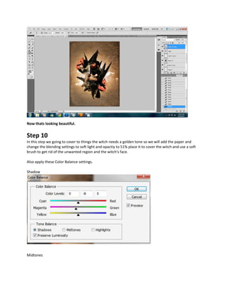 Now thats looking beautiful.


Step 10
In this step we going to cover to things the witch needs a golden tone so we will add the paper and
change the blending settings to soft light and opactiy to 51% place it to cover the witch and use a soft
brush to get rid of the unwanted region and the witch's face.

Also apply these Color Balance settings.

Shadow




Midtones
 