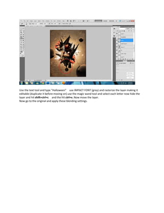 Use the text tool and type "Halloween" use IMPACT FONT (grey) and rasterize the layer making it
editable (duplicate it before moving on) use the magic wand tool and select each letter now hide the
layer and hit shift+ctrl+c and the hit ctrl+v. Now move the layer.
Now go to the original and apply these blending settings.
 