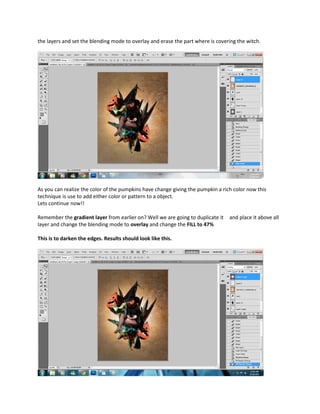 the layers and set the blending mode to overlay and erase the part where is covering the witch.




As you can realize the color of the pumpkins have change giving the pumpkin a rich color now this
technique is use to add either color or pattern to a object.
Lets continue now!!

Remember the gradient layer from earlier on? Well we are going to duplicate it   and place it above all
layer and change the blending mode to overlay and change the FILL to 47%

This is to darken the edges. Results should look like this.
 