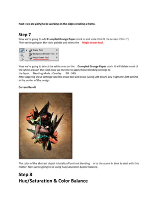 Next : we are going to be working on the edges creating a frame.


Step 7
Now we're going to add Crumpled Grunge Paper stock in and scale it to fit the screen (Ctrl + T)
Then we're going on the tools palette and select the Magic eraser tool.




Now we're going to select the white area on the Crumpled Grunge Paper stock. It will delete most of
the white area on the stock now we its time to apply these blending settings to
the layer. Blending Mode : Overlay       Fill : 34%
After applying these settings take the erase tool and erase (using soft brush) any fragments left behind
in the center of the design.

Current Result




The color of the abstract object is totally off and not blending in to the scene its time to deal with this
matter. Next we're going to be using hue/saturation &color balance.

Step 8
Hue/Saturation & Color Balance
 