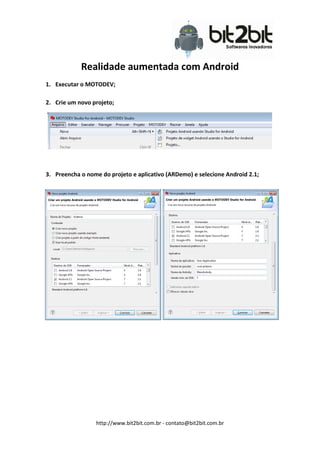 Realidade aumentada com Android
1. Executar o MOTODEV;

2. Crie um novo projeto;




3. Preencha o nome do projeto e aplicativo (ARDemo) e selecione Android 2.1;




                 http://www.bit2bit.com.br - contato@bit2bit.com.br
 