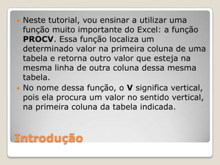    Neste tutorial, vou ensinar a utilizar uma
    função muito importante do Excel: a função
    PROCV. Essa função localiza um
    determinado valor na primeira coluna de uma
    tabela e retorna outro valor que esteja na
    mesma linha de outra coluna dessa mesma
    tabela.
   No nome dessa função, o V significa vertical,
    pois ela procura um valor no sentido vertical,
    na primeira coluna da tabela indicada.



Introdução
 