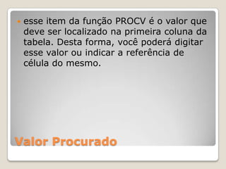    esse item da função PROCV é o valor que
    deve ser localizado na primeira coluna da
    tabela. Desta forma, você poderá digitar
    esse valor ou indicar a referência de
    célula do mesmo.




Valor Procurado
 