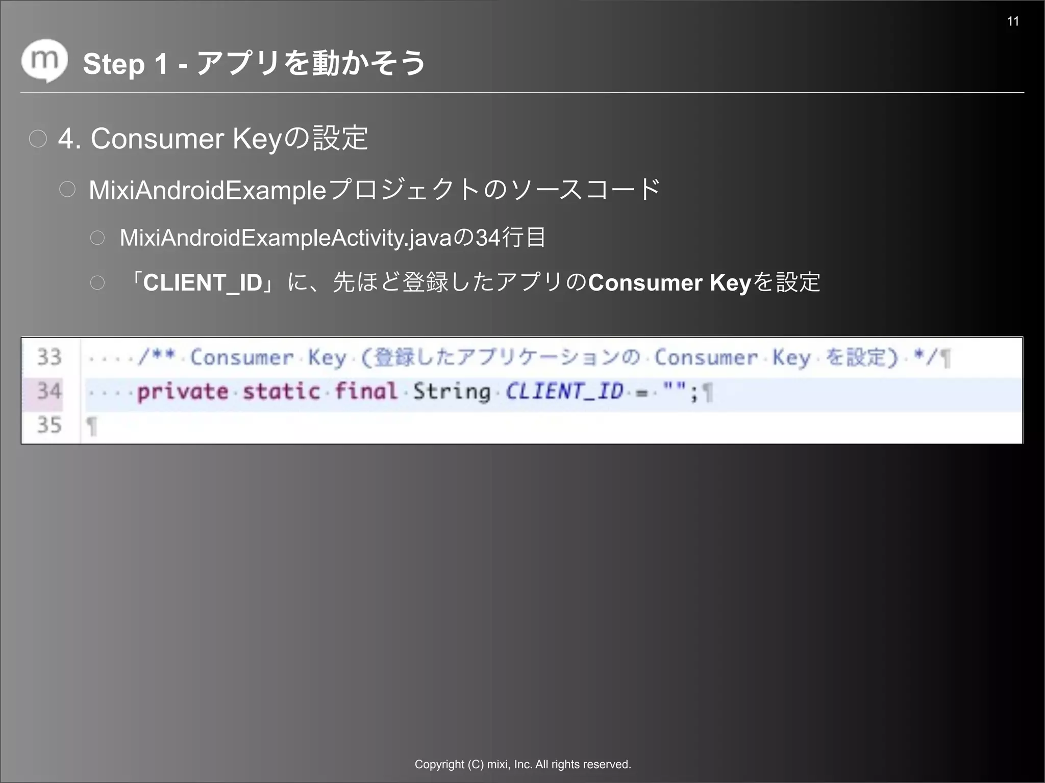 11


 Step 1 -

4. Consumer Key
  MixiAndroidExample
    MixiAndroidExampleActivity.java 34
      CLIENT_ID                                                  Consumer Key




                              Copyright (C) mixi, Inc. All rights reserved.
 