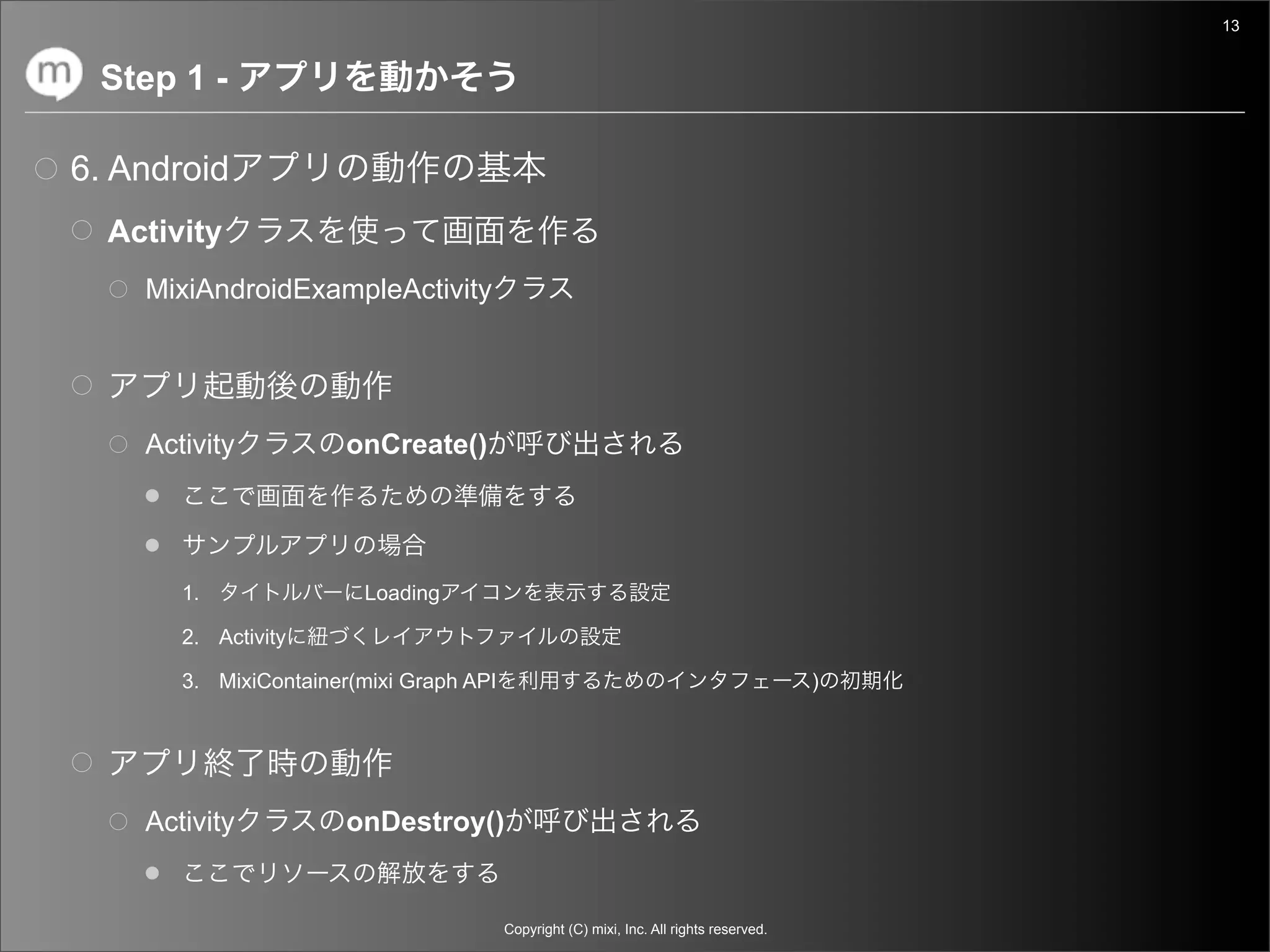 13


 Step 1 -

6. Android
  Activity
    MixiAndroidExampleActivity




    Activity           onCreate()




       1.               Loading

       2. Activity

       3. MixiContainer(mixi Graph API                                                   )




    Activity           onDestroy()


                                         Copyright (C) mixi, Inc. All rights reserved.
 