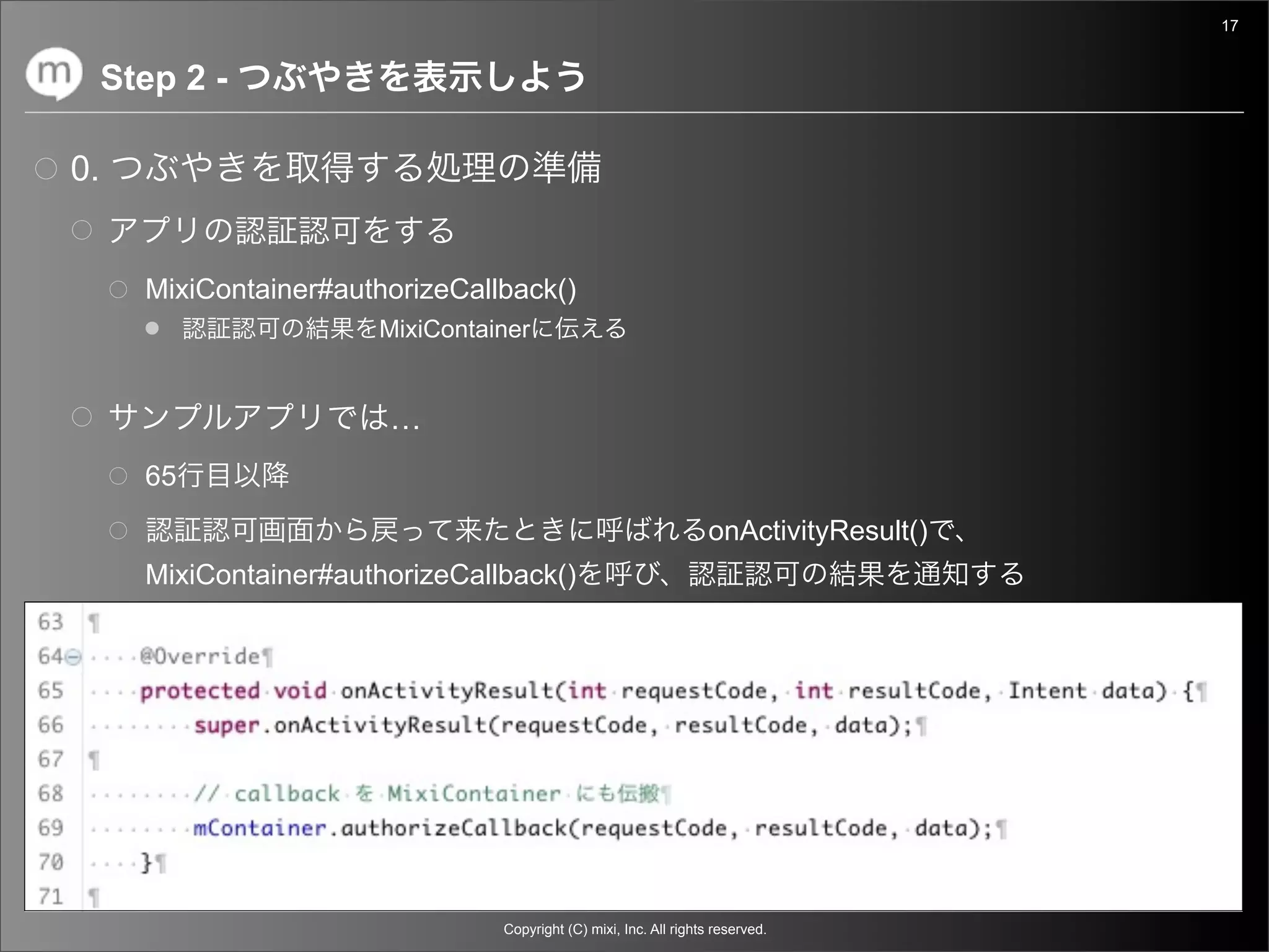 17


     Step 2 -

0.


       MixiContainer#authorizeCallback()
                        MixiContainer


                         …
       65
                                                                    onActivityResult()
       MixiContainer#authorizeCallback()




                                  Copyright (C) mixi, Inc. All rights reserved.
 