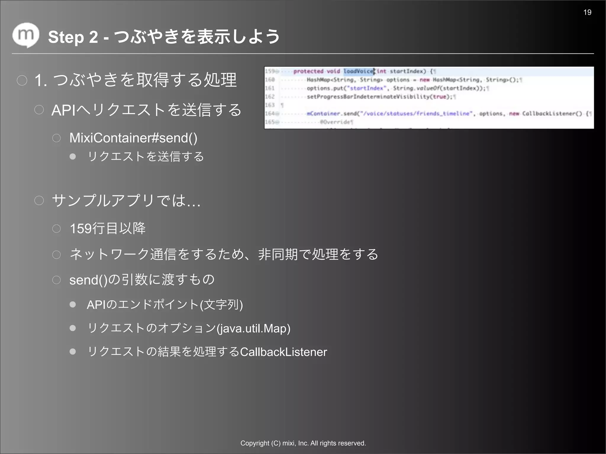19


     Step 2 -

1.
     API
       MixiContainer#send()



                         …
       159


       send()
           API                (       )

                                  (java.util.Map)

                                      CallbackListener




                                      Copyright (C) mixi, Inc. All rights reserved.
 