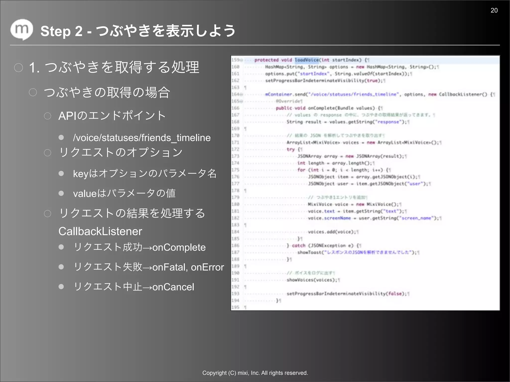 20


     Step 2 -

1.


       API
          /voice/statuses/friends_timeline


          key

          value


       CallbackListener
                          →onComplete

                          →onFatal, onError

                          →onCancel




                                        Copyright (C) mixi, Inc. All rights reserved.
 