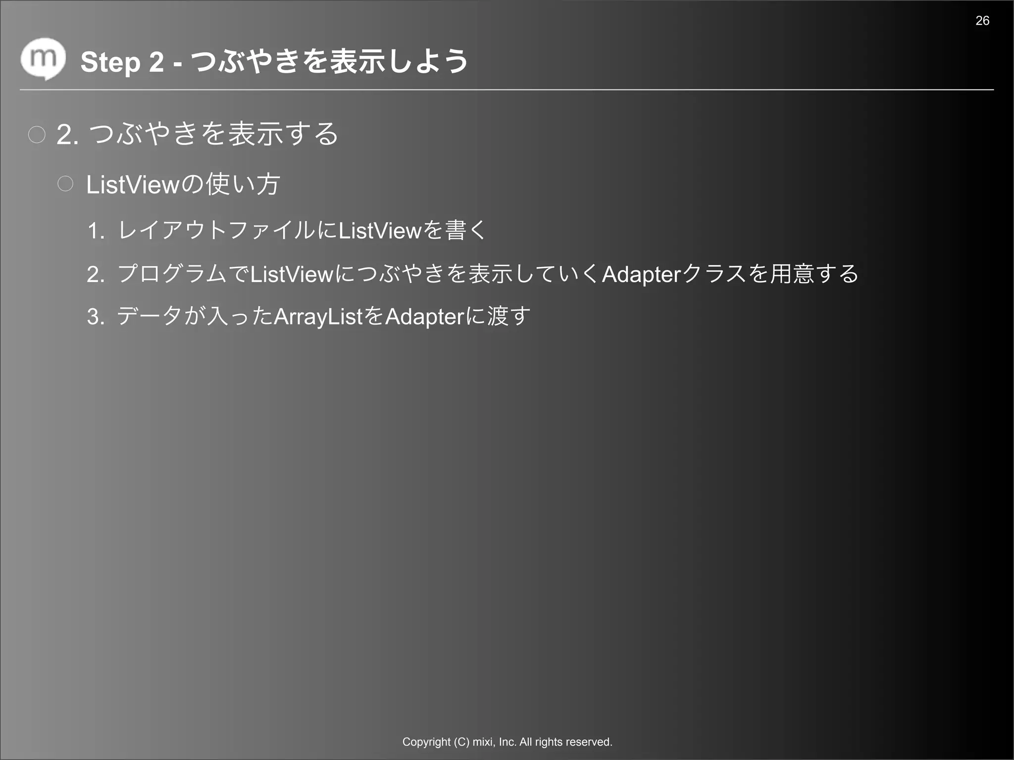 26


     Step 2 -

2.
     ListView
     1.                    ListView
     2.         ListView                                                   Adapter
     3.           ArrayList Adapter




                                 Copyright (C) mixi, Inc. All rights reserved.
 